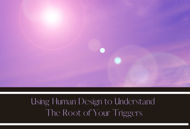 USING HUMAN DESIGN TO UNDERSTAND THE ROOT OF YOUR TRIGGERS